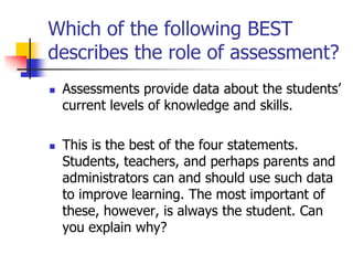 Which of the following BEST
describes the role of assessment?
 Assessments provide data about the students’
current levels of knowledge and skills.
 This is the best of the four statements.
Students, teachers, and perhaps parents and
administrators can and should use such data
to improve learning. The most important of
these, however, is always the student. Can
you explain why?
 