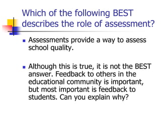 Which of the following BEST
describes the role of assessment?
 Assessments provide a way to assess
school quality.
 Although this is true, it is not the BEST
answer. Feedback to others in the
educational community is important,
but most important is feedback to
students. Can you explain why?
 