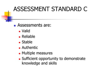 ASSESSMENT STANDARD C
 Assessments are:
 Valid
 Reliable
 Stable
 Authentic
 Multiple measures
 Sufficient opportunity to demonstrate
knowledge and skills
 