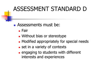 ASSESSMENT STANDARD D
 Assessments must be:
 Fair
 Without bias or stereotype
 Modified appropriately for special needs
 set in a variety of contexts
 engaging to students with different
interests and experiences
 