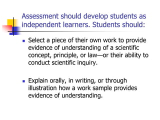 Assessment should develop students as
independent learners. Students should:
 Select a piece of their own work to provide
evidence of understanding of a scientific
concept, principle, or law—or their ability to
conduct scientific inquiry.
 Explain orally, in writing, or through
illustration how a work sample provides
evidence of understanding.
 