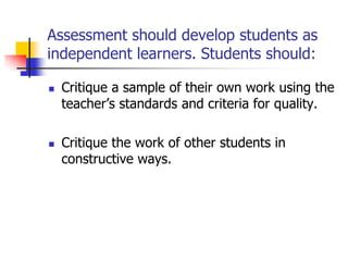 Assessment should develop students as
independent learners. Students should:
 Critique a sample of their own work using the
teacher’s standards and criteria for quality.
 Critique the work of other students in
constructive ways.
 