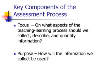 Key Components of the
Assessment Process
 Focus – On what aspects of the
teaching-learning process should we
collect, describe, and quantify
information?
 Purpose – How will the information we
collect be used?
 