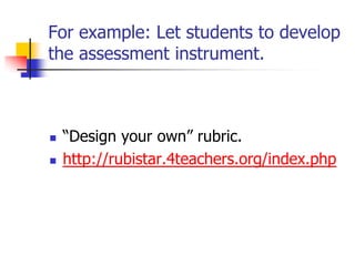 For example: Let students to develop
the assessment instrument.
 ―Design your own‖ rubric.
 http://rubistar.4teachers.org/index.php
 
