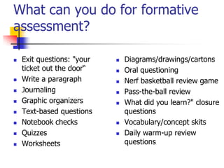 What can you do for formative
assessment?
 Exit questions: "your
ticket out the door―
 Write a paragraph
 Journaling
 Graphic organizers
 Text-based questions
 Notebook checks
 Quizzes
 Worksheets
 Diagrams/drawings/cartons
 Oral questioning
 Nerf basketball review game
 Pass-the-ball review
 What did you learn?" closure
questions
 Vocabulary/concept skits
 Daily warm-up review
questions
 