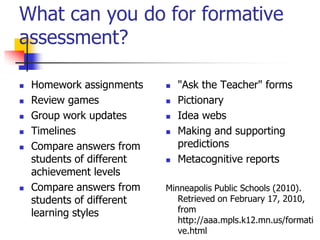 What can you do for formative
assessment?
 Homework assignments
 Review games
 Group work updates
 Timelines
 Compare answers from
students of different
achievement levels
 Compare answers from
students of different
learning styles
 "Ask the Teacher" forms
 Pictionary
 Idea webs
 Making and supporting
predictions
 Metacognitive reports
Minneapolis Public Schools (2010).
Retrieved on February 17, 2010,
from
http://aaa.mpls.k12.mn.us/formati
ve.html
 