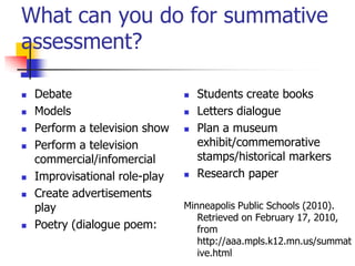 What can you do for summative
assessment?
 Debate
 Models
 Perform a television show
 Perform a television
commercial/infomercial
 Improvisational role-play
 Create advertisements
play
 Poetry (dialogue poem:
 Students create books
 Letters dialogue
 Plan a museum
exhibit/commemorative
stamps/historical markers
 Research paper
Minneapolis Public Schools (2010).
Retrieved on February 17, 2010,
from
http://aaa.mpls.k12.mn.us/summat
ive.html
 