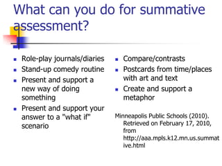 What can you do for summative
assessment?
 Role-play journals/diaries
 Stand-up comedy routine
 Present and support a
new way of doing
something
 Present and support your
answer to a "what if"
scenario
 Compare/contrasts
 Postcards from time/places
with art and text
 Create and support a
metaphor
Minneapolis Public Schools (2010).
Retrieved on February 17, 2010,
from
http://aaa.mpls.k12.mn.us.summat
ive.html
 