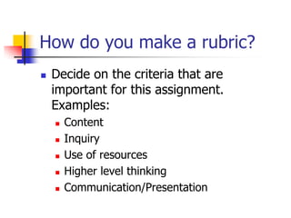 How do you make a rubric?
 Decide on the criteria that are
important for this assignment.
Examples:
 Content
 Inquiry
 Use of resources
 Higher level thinking
 Communication/Presentation
 