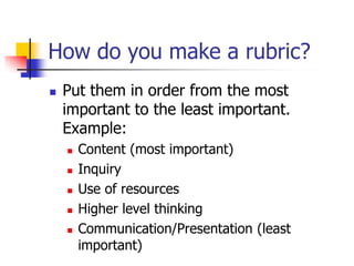 How do you make a rubric?
 Put them in order from the most
important to the least important.
Example:
 Content (most important)
 Inquiry
 Use of resources
 Higher level thinking
 Communication/Presentation (least
important)
 