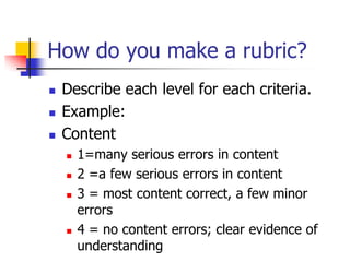 How do you make a rubric?
 Describe each level for each criteria.
 Example:
 Content
 1=many serious errors in content
 2 =a few serious errors in content
 3 = most content correct, a few minor
errors
 4 = no content errors; clear evidence of
understanding
 
