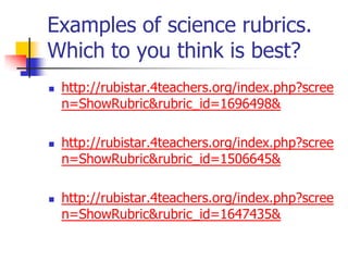 Examples of science rubrics.
Which to you think is best?
 http://rubistar.4teachers.org/index.php?scree
n=ShowRubric&rubric_id=1696498&
 http://rubistar.4teachers.org/index.php?scree
n=ShowRubric&rubric_id=1506645&
 http://rubistar.4teachers.org/index.php?scree
n=ShowRubric&rubric_id=1647435&
 