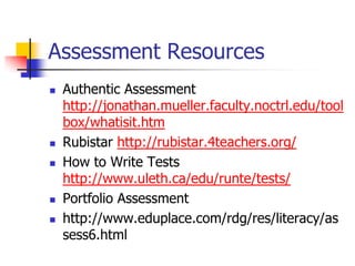 Assessment Resources
 Authentic Assessment
http://jonathan.mueller.faculty.noctrl.edu/tool
box/whatisit.htm
 Rubistar http://rubistar.4teachers.org/
 How to Write Tests
http://www.uleth.ca/edu/runte/tests/
 Portfolio Assessment
 http://www.eduplace.com/rdg/res/literacy/as
sess6.html
 