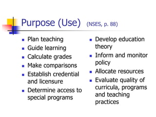 Purpose (Use) (NSES, p. 88)
 Plan teaching
 Guide learning
 Calculate grades
 Make comparisons
 Establish credential
and licensure
 Determine access to
special programs
 Develop education
theory
 Inform and monitor
policy
 Allocate resources
 Evaluate quality of
curricula, programs
and teaching
practices
 