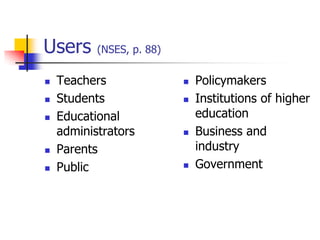 Users (NSES, p. 88)
 Teachers
 Students
 Educational
administrators
 Parents
 Public
 Policymakers
 Institutions of higher
education
 Business and
industry
 Government
 