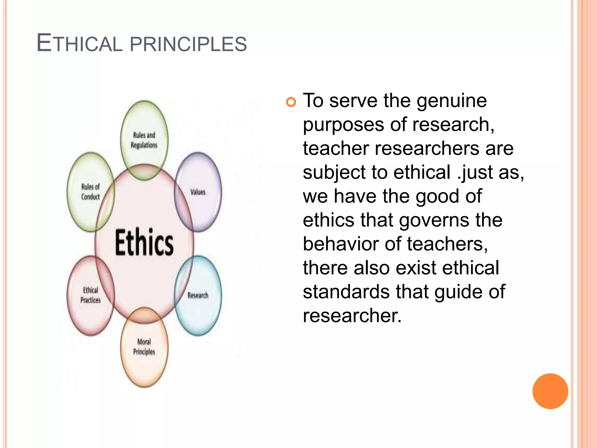ETHICAL PRINCIPLES
 To serve the genuine
purposes of research,
teacher researchers are
subject to ethical .just as,
we have the good of
ethics that governs the
behavior of teachers,
there also exist ethical
standards that guide of
researcher.
 