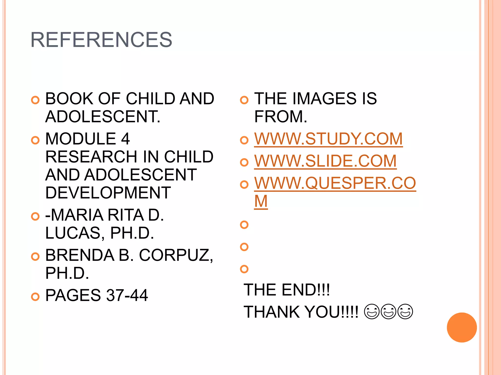 REFERENCES
 BOOK OF CHILD AND
ADOLESCENT.
 MODULE 4
RESEARCH IN CHILD
AND ADOLESCENT
DEVELOPMENT
 -MARIA RITA D.
LUCAS, PH.D.
 BRENDA B. CORPUZ,
PH.D.
 PAGES 37-44
 THE IMAGES IS
FROM.
 WWW.STUDY.COM
 WWW.SLIDE.COM
 WWW.QUESPER.CO
M



THE END!!!
THANK YOU!!!! 😃😃😃
 