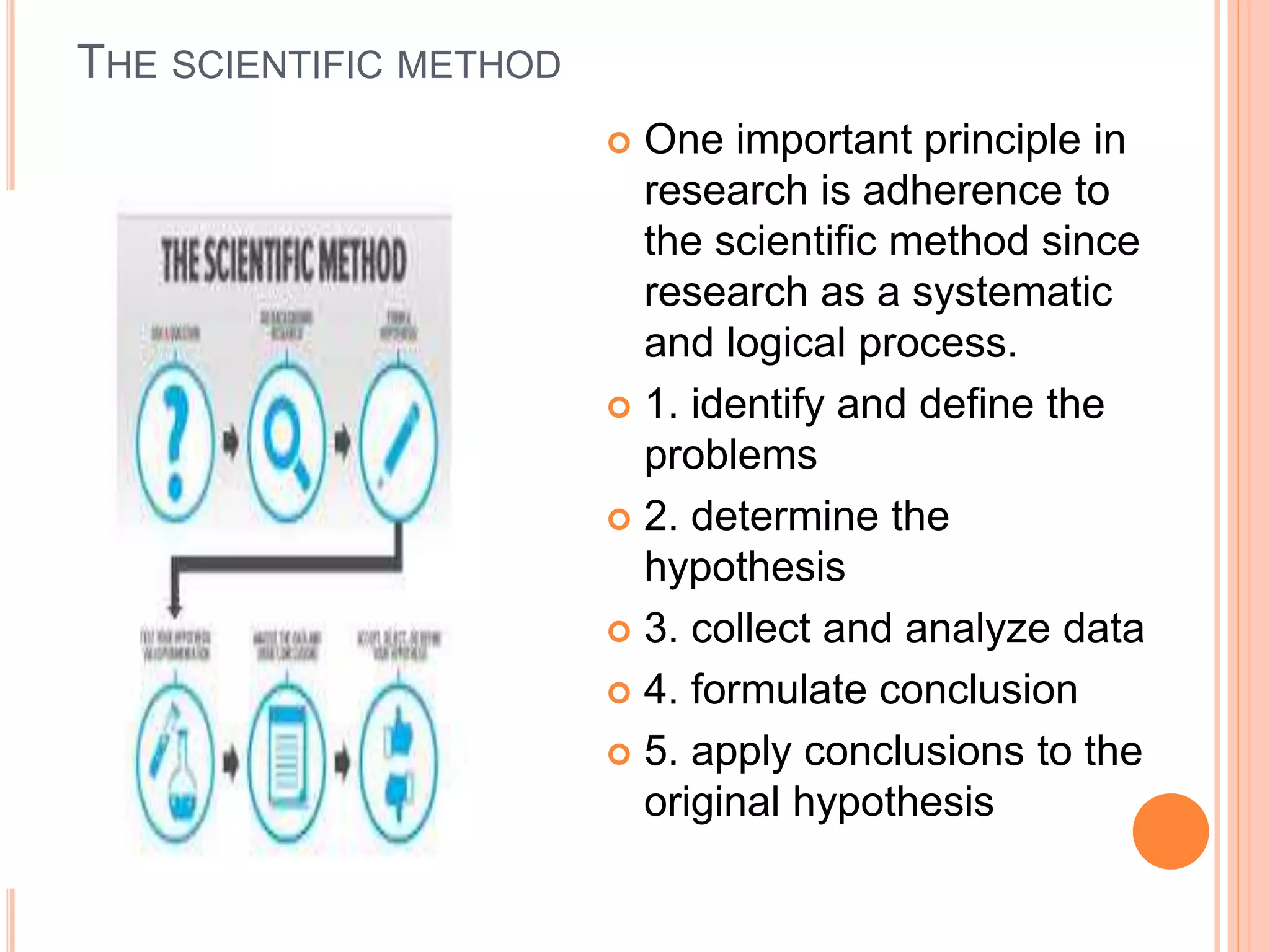 THE SCIENTIFIC METHOD
 One important principle in
research is adherence to
the scientific method since
research as a systematic
and logical process.
 1. identify and define the
problems
 2. determine the
hypothesis
 3. collect and analyze data
 4. formulate conclusion
 5. apply conclusions to the
original hypothesis
 