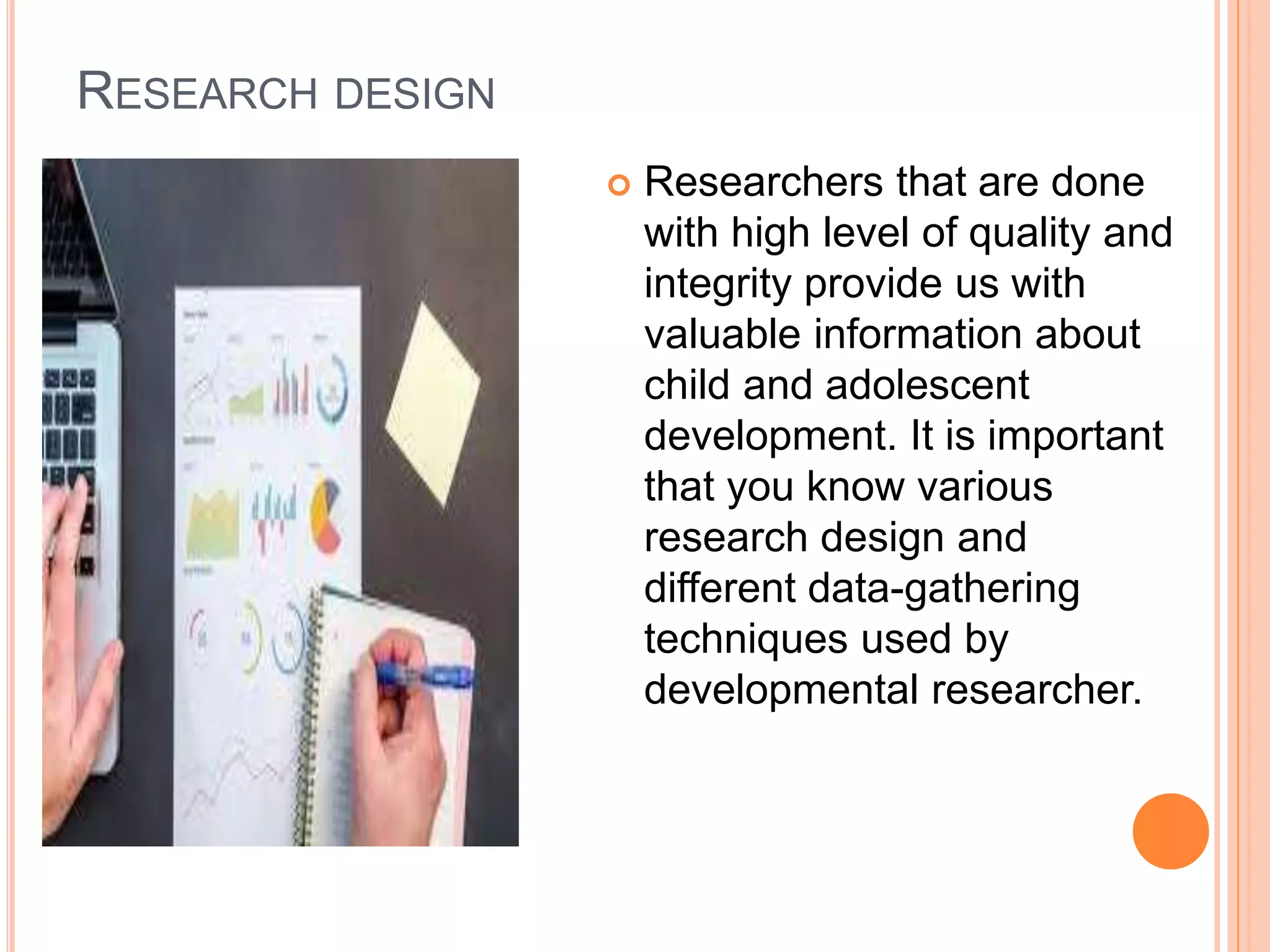 RESEARCH DESIGN
 Researchers that are done
with high level of quality and
integrity provide us with
valuable information about
child and adolescent
development. It is important
that you know various
research design and
different data-gathering
techniques used by
developmental researcher.
 