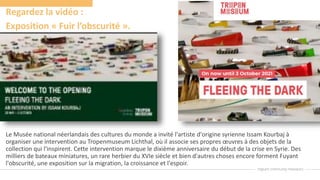 Regardez la vidéo :
Exposition « Fuir l’obscurité ».
Le Musée national néerlandais des cultures du monde a invité l'artiste d'origine syrienne Issam Kourbaj à
organiser une intervention au Tropenmuseum Lichthal, où il associe ses propres œuvres à des objets de la
collection qui l'inspirent. Cette intervention marque le dixième anniversaire du début de la crise en Syrie. Des
milliers de bateaux miniatures, un rare herbier du XVIe siècle et bien d'autres choses encore forment Fuyant
l'obscurité, une exposition sur la migration, la croissance et l'espoir.
 
