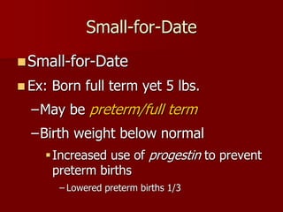 Small-for-Date
 Ex: Born full term yet 5 lbs.
–May be preterm/full term
–Birth weight below normal
Increased use of progestin to prevent
preterm births
– Lowered preterm births 1/3
Small-for-Date
 
