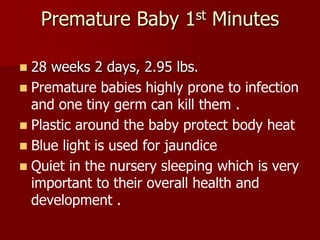Premature Baby 1st Minutes
 28 weeks 2 days, 2.95 lbs.
 Premature babies highly prone to infection
and one tiny germ can kill them .
 Plastic around the baby protect body heat
 Blue light is used for jaundice
 Quiet in the nursery sleeping which is very
important to their overall health and
development .
 