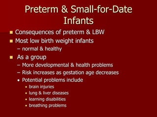 Preterm & Small-for-Date
Infants
 Consequences of preterm & LBW
 Most low birth weight infants
– normal & healthy
 As a group
– More developmental & health problems
– Risk increases as gestation age decreases
 Potential problems include
 brain injuries
 lung & liver diseases
 learning disabilities
 breathing problems
 