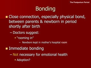 Bonding
 Close connection, especially physical bond,
between parents & newborn in period
shortly after birth
– Doctors suggest:
 “rooming in”
– Newborn kept in mother's hospital room
 Immediate bonding
– Not necessary for emotional health
 Adoption?
The Postpartum Period
 