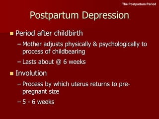 Postpartum Depression
 Period after childbirth
– Mother adjusts physically & psychologically to
process of childbearing
– Lasts about @ 6 weeks
 Involution
– Process by which uterus returns to pre-
pregnant size
– 5 - 6 weeks
The Postpartum Period
 