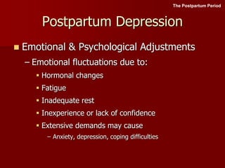 Postpartum Depression
 Emotional & Psychological Adjustments
– Emotional fluctuations due to:
 Hormonal changes
 Fatigue
 Inadequate rest
 Inexperience or lack of confidence
 Extensive demands may cause
– Anxiety, depression, coping difficulties
The Postpartum Period
 