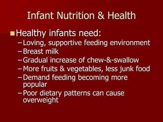 Infant Nutrition & Health
Healthy infants need:
– Loving, supportive feeding environment
– Breast milk
– Gradual increase of chew-&-swallow
– More fruits & vegetables, less junk food
– Demand feeding becoming more
popular
– Poor dietary patterns can cause
overweight
 