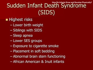 Sudden Infant Death Syndrome
(SIDS)
 Highest risks
– Lower birth weight
– Siblings with SIDS
– Sleep apnea
– Lower SES groups
– Exposure to cigarette smoke
– Placement in soft bedding
– Abnormal brain stem functioning
– African American & Inuit infants
How Do Infants Grow and Develop Physically?
 