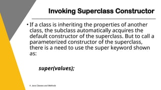 Invoking Superclass Constructor
4. Java Classes and Methods
• If a class is inheriting the properties of another
class, the subclass automatically acquires the
default constructor of the superclass. But to call a
parameterized constructor of the superclass,
there is a need to use the super keyword shown
as:
super(values);
 