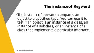 The instanceof Keyword
4. Java Classes and Methods
•The instanceof operator compares an
object to a specified type. You can use it to
test if an object is an instance of a class, an
instance of a subclass, or an instance of a
class that implements a particular interface.
 