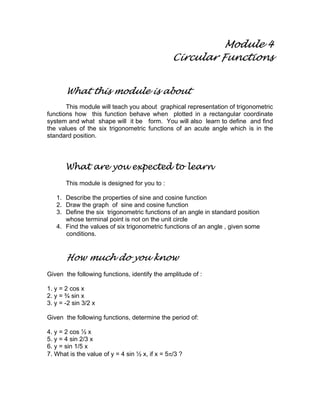 Module 4
Circular Functions
What this module is about
This module will teach you about graphical representation of trigonometric
functions how this function behave when plotted in a rectangular coordinate
system and what shape will it be form. You will also learn to define and find
the values of the six trigonometric functions of an acute angle which is in the
standard position.
What are you expected to learn
This module is designed for you to :
1. Describe the properties of sine and cosine function
2. Draw the graph of sine and cosine function
3. Define the six trigonometric functions of an angle in standard position
whose terminal point is not on the unit circle
4. Find the values of six trigonometric functions of an angle , given some
conditions.
How much do you know
Given the following functions, identify the amplitude of :
1. y = 2 cos x
2. y = ¾ sin x
3. y = -2 sin 3/2 x
Given the following functions, determine the period of:
4. y = 2 cos ½ x
5. y = 4 sin 2/3 x
6. y = sin 1/5 x
7. What is the value of y = 4 sin ½ x, if x = 5π/3 ?
 