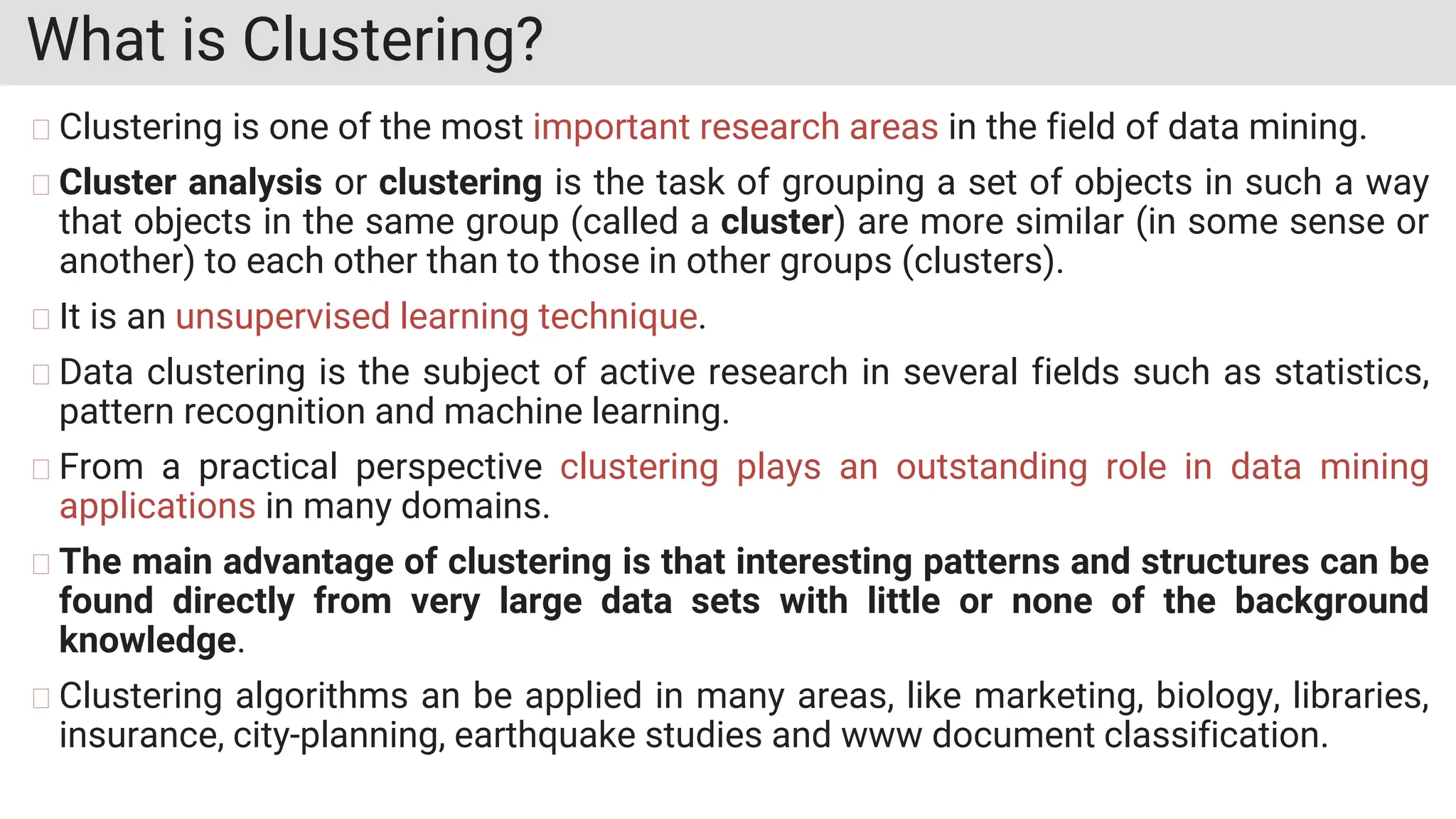 What is Clustering?
Clustering is one of the most important research areas in the field of data mining.
Cluster analysis or clustering is the task of grouping a set of objects in such a way
that objects in the same group (called a cluster) are more similar (in some sense or
another) to each other than to those in other groups (clusters).
It is an unsupervised learning technique.
Data clustering is the subject of active research in several fields such as statistics,
pattern recognition and machine learning.
From a practical perspective clustering plays an outstanding role in data mining
applications in many domains.
The main advantage of clustering is that interesting patterns and structures can be
found directly from very large data sets with little or none of the background
knowledge.
Clustering algorithms an be applied in many areas, like marketing, biology, libraries,
insurance, city-planning, earthquake studies and www document classification.
 