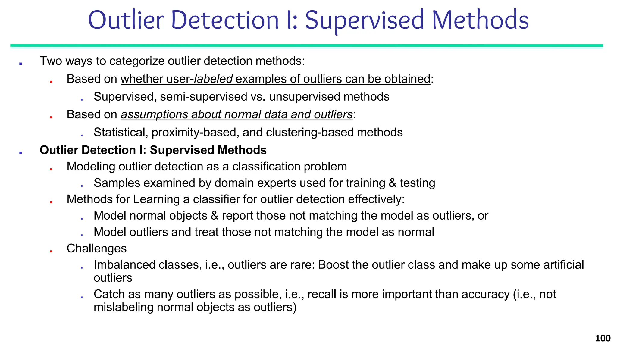 Outlier Detection I: Supervised Methods
■ Two ways to categorize outlier detection methods:
■ Based on whether user-labeled examples of outliers can be obtained:
■ Supervised, semi-supervised vs. unsupervised methods
■ Based on assumptions about normal data and outliers:
■ Statistical, proximity-based, and clustering-based methods
■ Outlier Detection I: Supervised Methods
■ Modeling outlier detection as a classification problem
■ Samples examined by domain experts used for training & testing
■ Methods for Learning a classifier for outlier detection effectively:
■ Model normal objects & report those not matching the model as outliers, or
■ Model outliers and treat those not matching the model as normal
■ Challenges
■ Imbalanced classes, i.e., outliers are rare: Boost the outlier class and make up some artificial
outliers
■ Catch as many outliers as possible, i.e., recall is more important than accuracy (i.e., not
mislabeling normal objects as outliers)
100
 