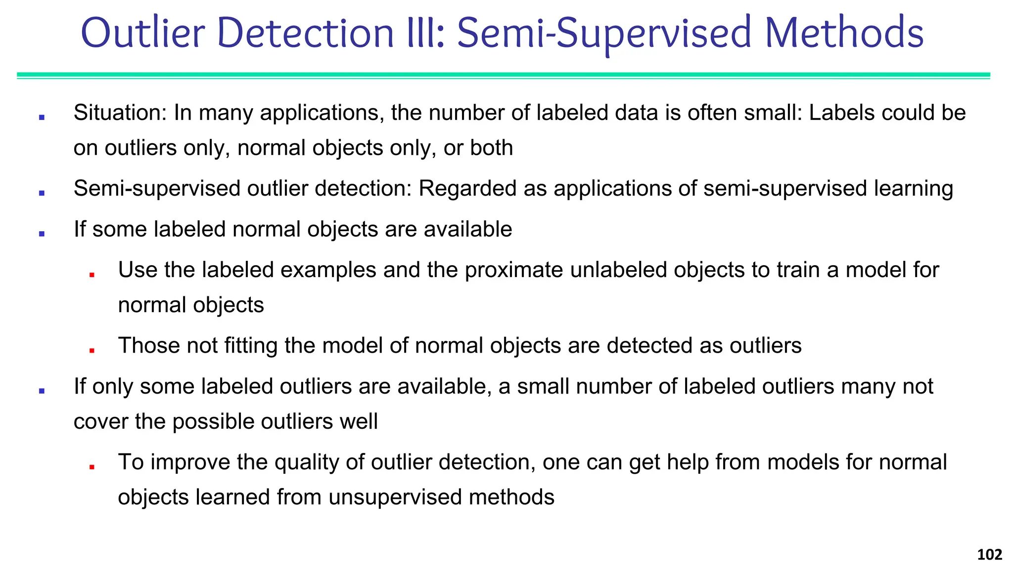 Outlier Detection III: Semi-Supervised Methods
■ Situation: In many applications, the number of labeled data is often small: Labels could be
on outliers only, normal objects only, or both
■ Semi-supervised outlier detection: Regarded as applications of semi-supervised learning
■ If some labeled normal objects are available
■ Use the labeled examples and the proximate unlabeled objects to train a model for
normal objects
■ Those not fitting the model of normal objects are detected as outliers
■ If only some labeled outliers are available, a small number of labeled outliers many not
cover the possible outliers well
■ To improve the quality of outlier detection, one can get help from models for normal
objects learned from unsupervised methods
102
 
