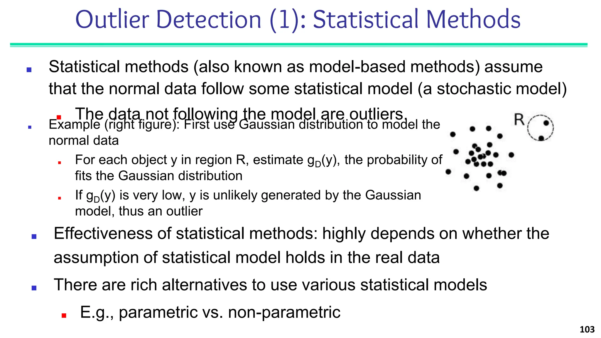 Outlier Detection (1): Statistical Methods
■ Statistical methods (also known as model-based methods) assume
that the normal data follow some statistical model (a stochastic model)
■ The data not following the model are outliers.
103
■ Effectiveness of statistical methods: highly depends on whether the
assumption of statistical model holds in the real data
■ There are rich alternatives to use various statistical models
■ E.g., parametric vs. non-parametric
■ Example (right figure): First use Gaussian distribution to model the
normal data
■ For each object y in region R, estimate gD(y), the probability of y
fits the Gaussian distribution
■ If gD(y) is very low, y is unlikely generated by the Gaussian
model, thus an outlier
 