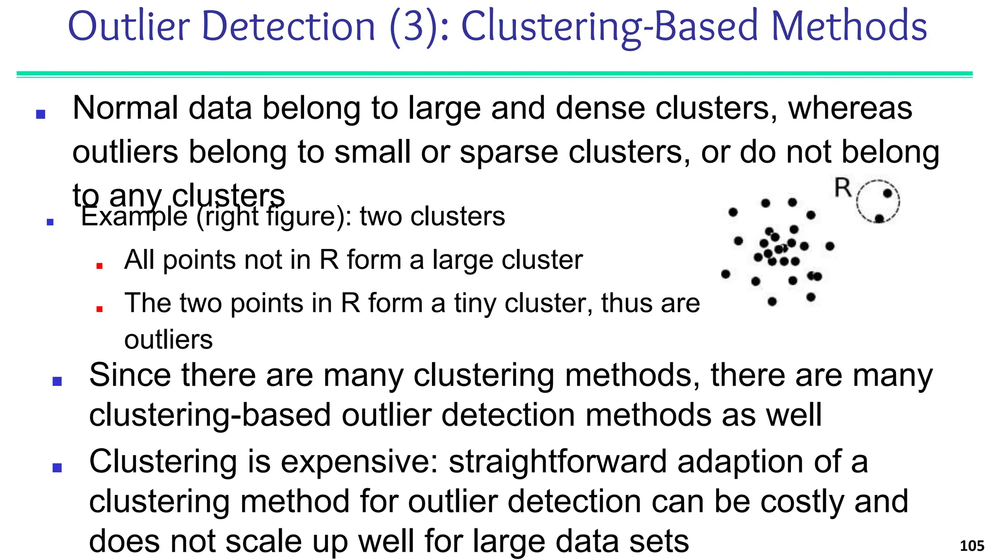 Outlier Detection (3): Clustering-Based Methods
■ Normal data belong to large and dense clusters, whereas
outliers belong to small or sparse clusters, or do not belong
to any clusters
105
■ Since there are many clustering methods, there are many
clustering-based outlier detection methods as well
■ Clustering is expensive: straightforward adaption of a
clustering method for outlier detection can be costly and
does not scale up well for large data sets
■ Example (right figure): two clusters
■ All points not in R form a large cluster
■ The two points in R form a tiny cluster, thus are
outliers
 