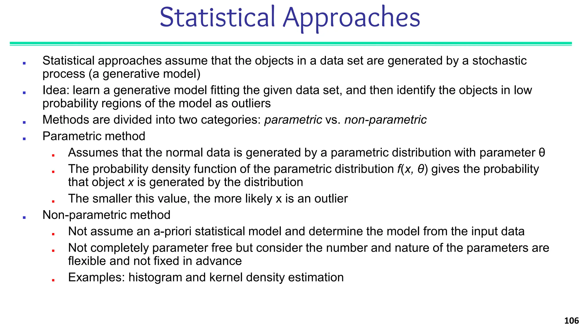 Statistical Approaches
■ Statistical approaches assume that the objects in a data set are generated by a stochastic
process (a generative model)
■ Idea: learn a generative model fitting the given data set, and then identify the objects in low
probability regions of the model as outliers
■ Methods are divided into two categories: parametric vs. non-parametric
■ Parametric method
■ Assumes that the normal data is generated by a parametric distribution with parameter θ
■ The probability density function of the parametric distribution f(x, θ) gives the probability
that object x is generated by the distribution
■ The smaller this value, the more likely x is an outlier
■ Non-parametric method
■ Not assume an a-priori statistical model and determine the model from the input data
■ Not completely parameter free but consider the number and nature of the parameters are
flexible and not fixed in advance
■ Examples: histogram and kernel density estimation
106
 