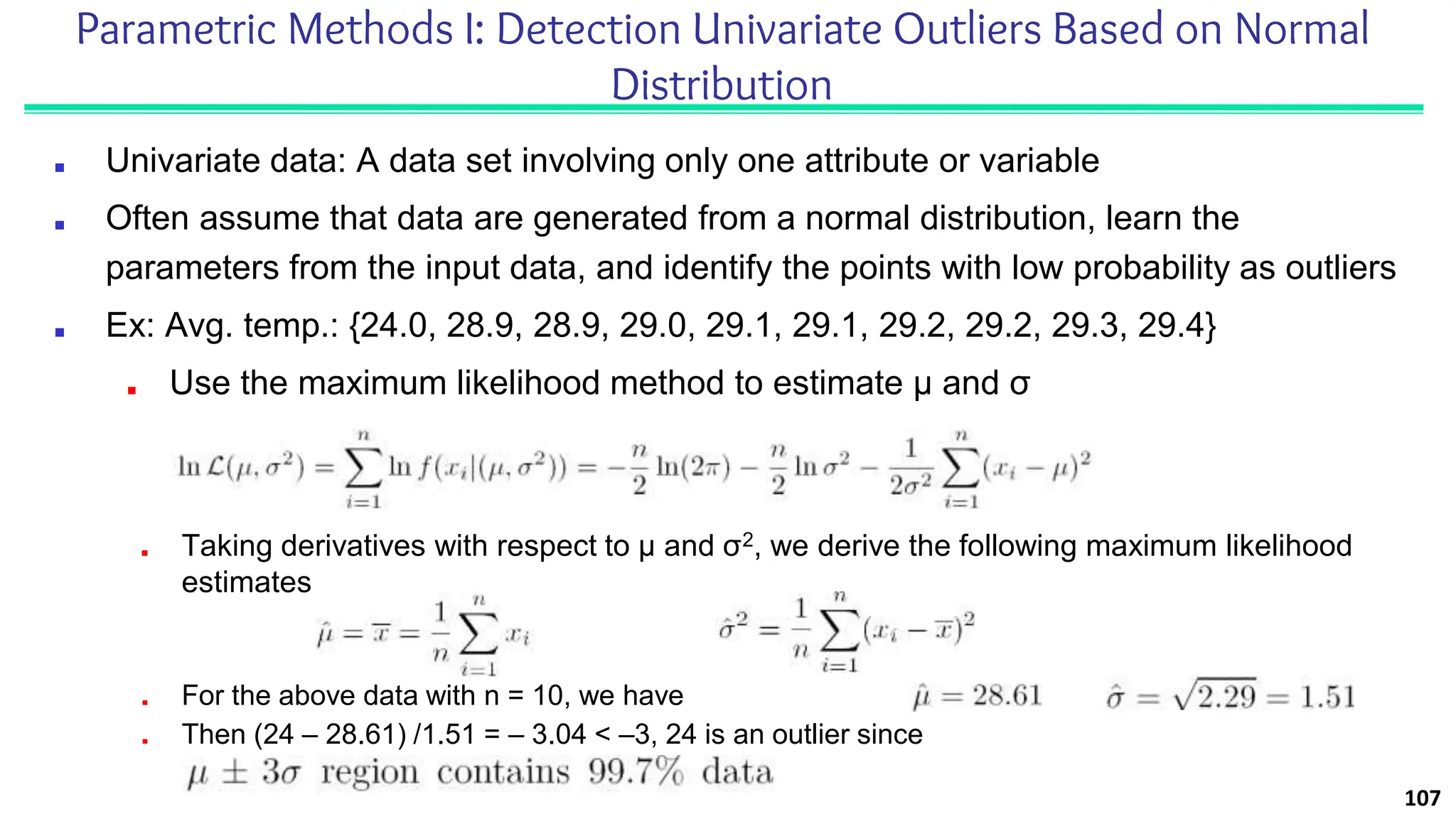Parametric Methods I: Detection Univariate Outliers Based on Normal
Distribution
■ Univariate data: A data set involving only one attribute or variable
■ Often assume that data are generated from a normal distribution, learn the
parameters from the input data, and identify the points with low probability as outliers
■ Ex: Avg. temp.: {24.0, 28.9, 28.9, 29.0, 29.1, 29.1, 29.2, 29.2, 29.3, 29.4}
■ Use the maximum likelihood method to estimate μ and σ
107
■ Taking derivatives with respect to μ and σ2, we derive the following maximum likelihood
estimates
■ For the above data with n = 10, we have
■ Then (24 – 28.61) /1.51 = – 3.04 < –3, 24 is an outlier since
 