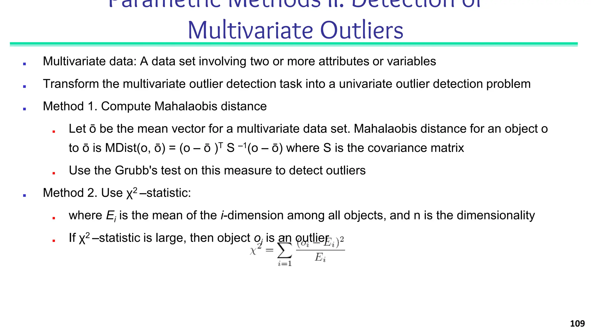 Parametric Methods II: Detection of
Multivariate Outliers
■ Multivariate data: A data set involving two or more attributes or variables
■ Transform the multivariate outlier detection task into a univariate outlier detection problem
■ Method 1. Compute Mahalaobis distance
■ Let ō be the mean vector for a multivariate data set. Mahalaobis distance for an object o
to ō is MDist(o, ō) = (o – ō )T S –1(o – ō) where S is the covariance matrix
■ Use the Grubb's test on this measure to detect outliers
■ Method 2. Use χ2 –statistic:
■ where Ei is the mean of the i-dimension among all objects, and n is the dimensionality
■ If χ2 –statistic is large, then object oi is an outlier
109
 