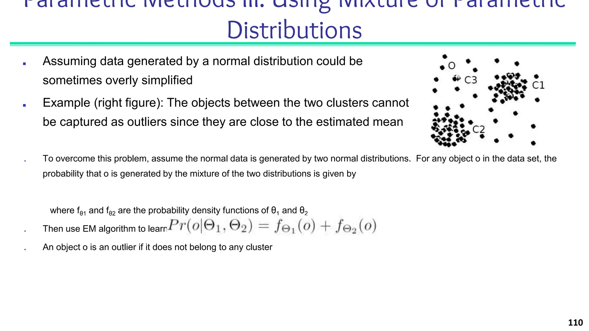 Parametric Methods III: Using Mixture of Parametric
Distributions
■ Assuming data generated by a normal distribution could be
sometimes overly simplified
■ Example (right figure): The objects between the two clusters cannot
be captured as outliers since they are close to the estimated mean
110
■ To overcome this problem, assume the normal data is generated by two normal distributions. For any object o in the data set, the
probability that o is generated by the mixture of the two distributions is given by
where fθ1 and fθ2 are the probability density functions of θ1 and θ2
■ Then use EM algorithm to learn the parameters μ1, σ1, μ2, σ2 from data
■ An object o is an outlier if it does not belong to any cluster
 