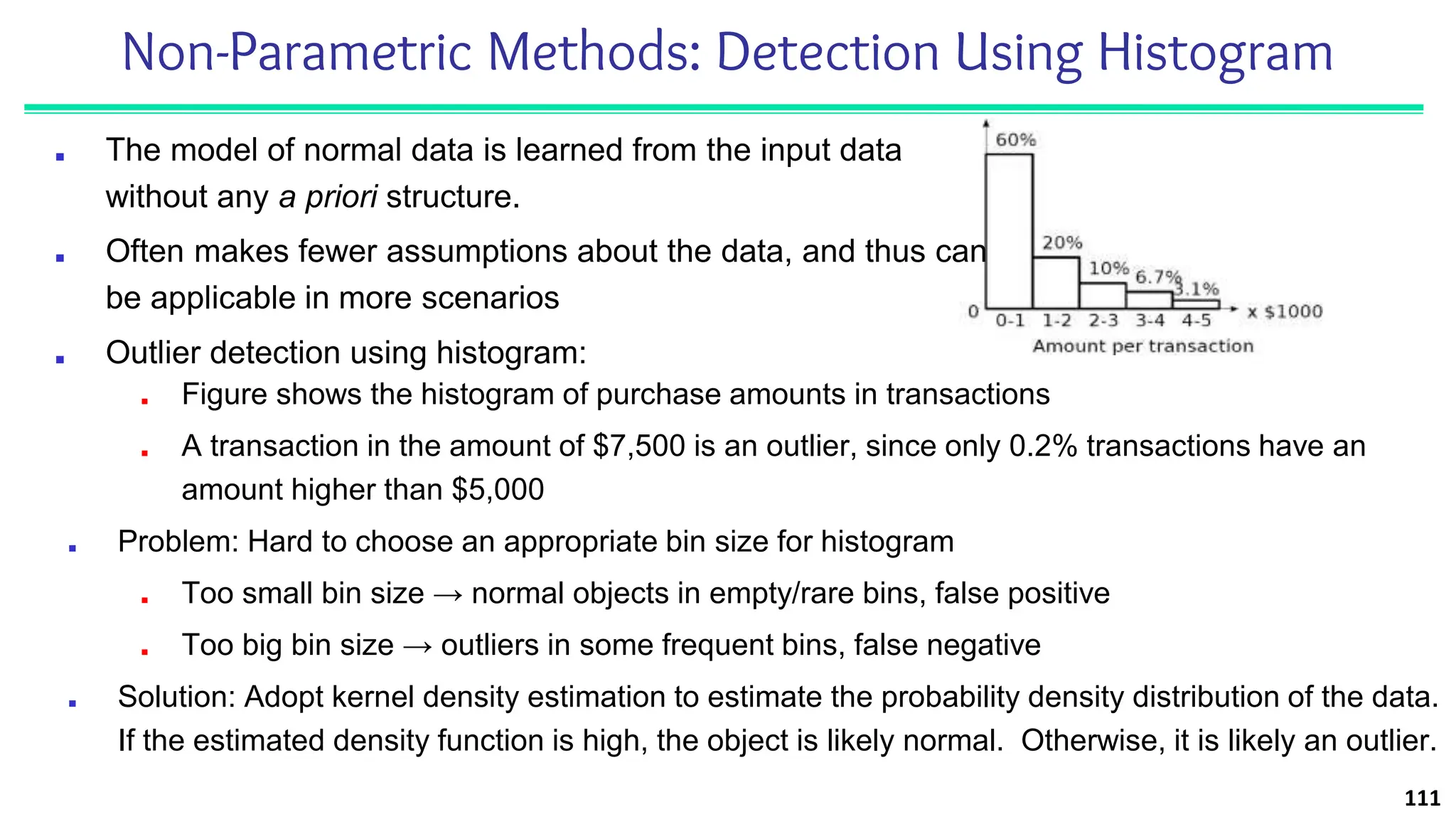 Non-Parametric Methods: Detection Using Histogram
■ The model of normal data is learned from the input data
without any a priori structure.
■ Often makes fewer assumptions about the data, and thus can
be applicable in more scenarios
■ Outlier detection using histogram:
111
■ Figure shows the histogram of purchase amounts in transactions
■ A transaction in the amount of $7,500 is an outlier, since only 0.2% transactions have an
amount higher than $5,000
■ Problem: Hard to choose an appropriate bin size for histogram
■ Too small bin size → normal objects in empty/rare bins, false positive
■ Too big bin size → outliers in some frequent bins, false negative
■ Solution: Adopt kernel density estimation to estimate the probability density distribution of the data.
If the estimated density function is high, the object is likely normal. Otherwise, it is likely an outlier.
 