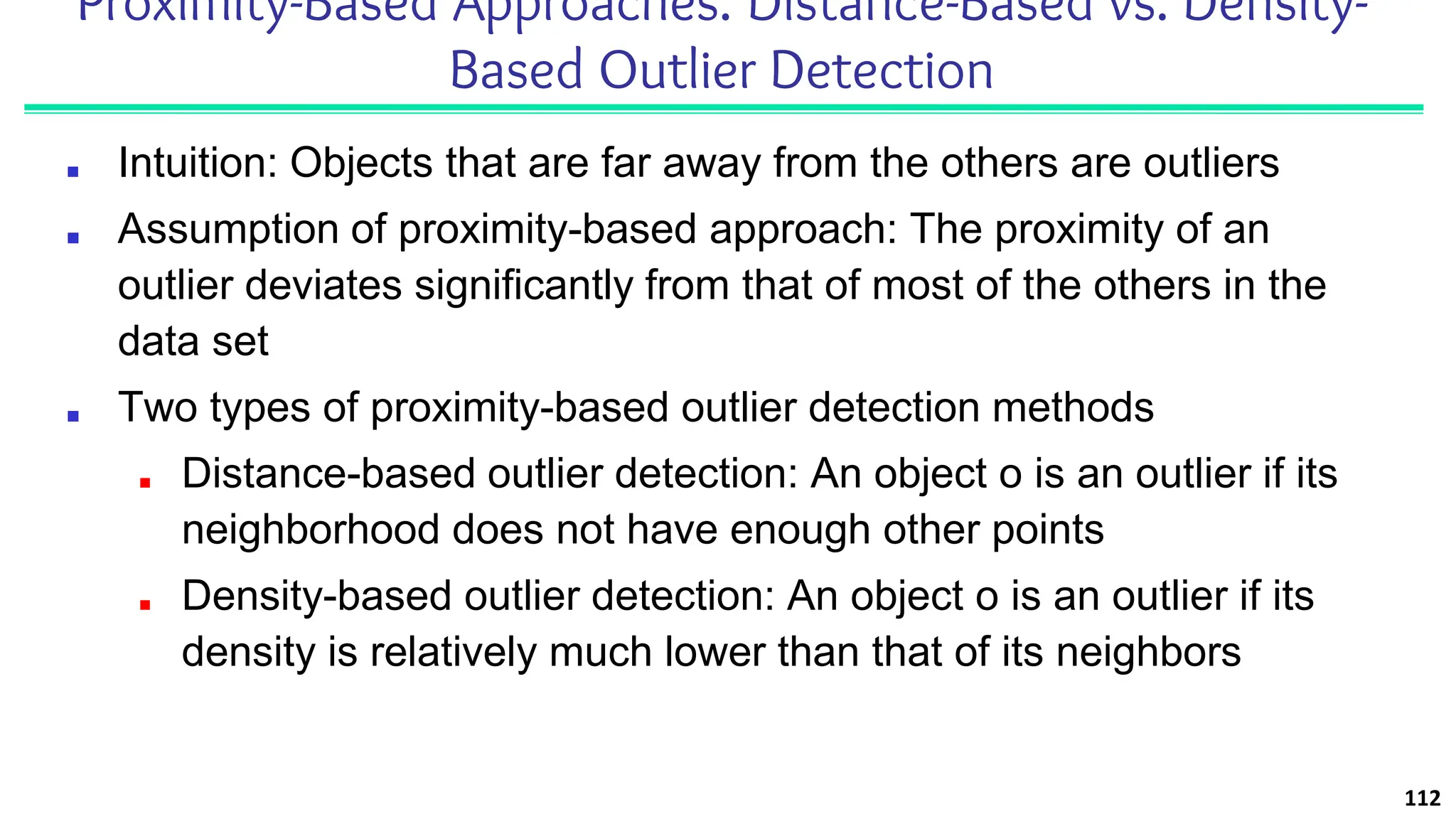 Proximity-Based Approaches: Distance-Based vs. Density-
Based Outlier Detection
■ Intuition: Objects that are far away from the others are outliers
■ Assumption of proximity-based approach: The proximity of an
outlier deviates significantly from that of most of the others in the
data set
■ Two types of proximity-based outlier detection methods
■ Distance-based outlier detection: An object o is an outlier if its
neighborhood does not have enough other points
■ Density-based outlier detection: An object o is an outlier if its
density is relatively much lower than that of its neighbors
112
 