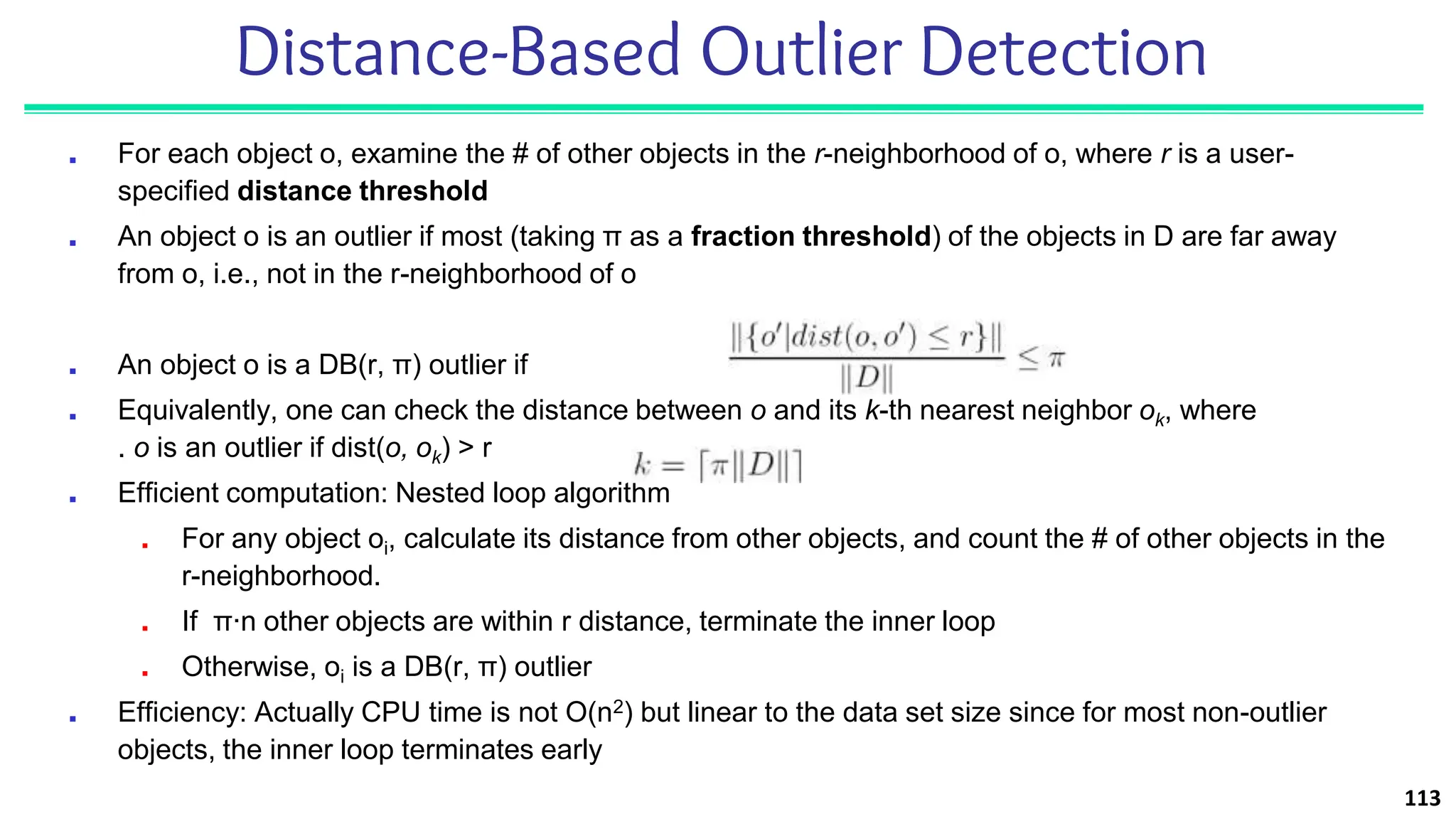 Distance-Based Outlier Detection
■ For each object o, examine the # of other objects in the r-neighborhood of o, where r is a user-
specified distance threshold
■ An object o is an outlier if most (taking π as a fraction threshold) of the objects in D are far away
from o, i.e., not in the r-neighborhood of o
■ An object o is a DB(r, π) outlier if
■ Equivalently, one can check the distance between o and its k-th nearest neighbor ok, where
. o is an outlier if dist(o, ok) > r
■ Efficient computation: Nested loop algorithm
■ For any object oi, calculate its distance from other objects, and count the # of other objects in the
r-neighborhood.
■ If π∙n other objects are within r distance, terminate the inner loop
■ Otherwise, oi is a DB(r, π) outlier
■ Efficiency: Actually CPU time is not O(n2) but linear to the data set size since for most non-outlier
objects, the inner loop terminates early
113
 