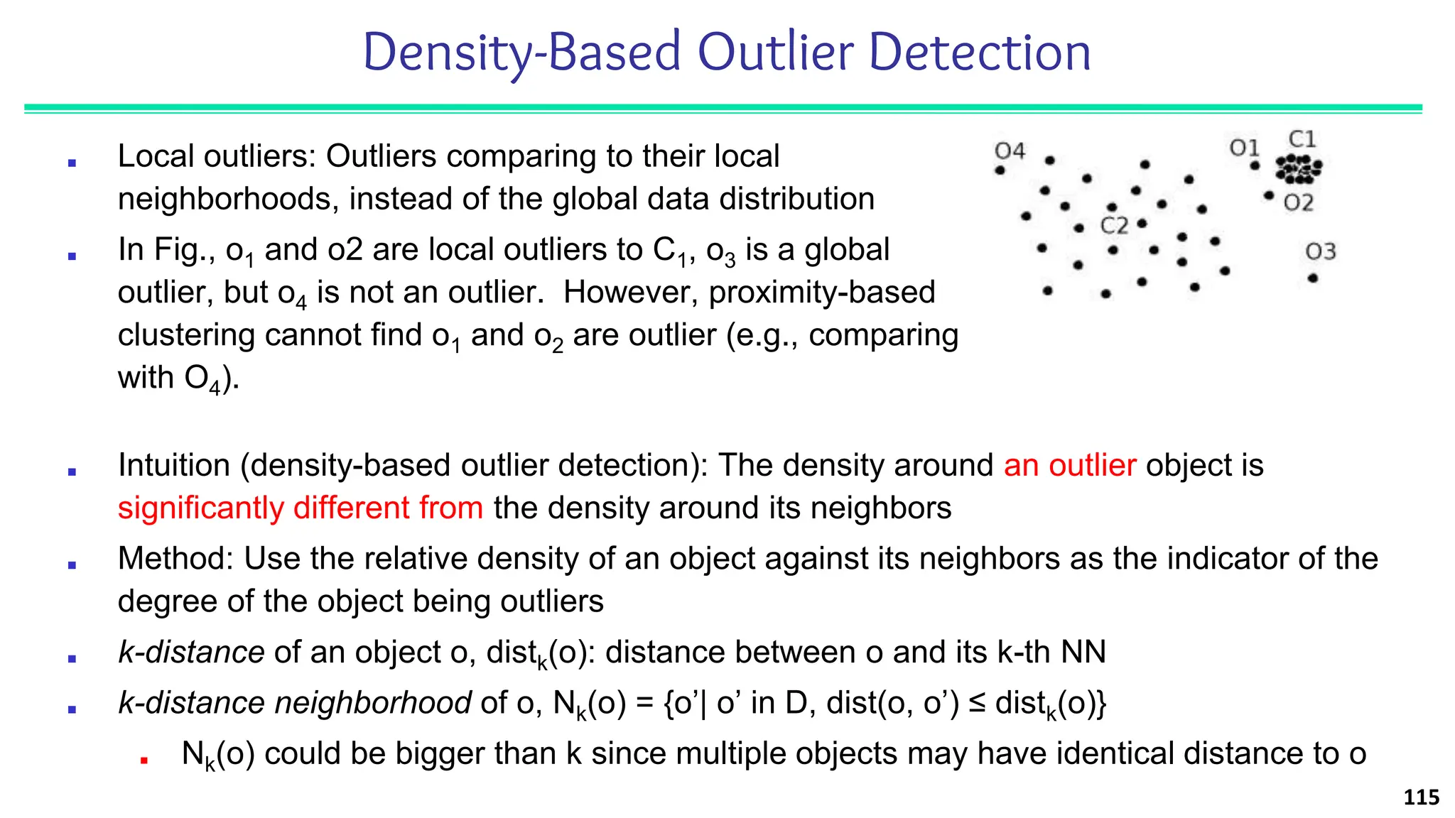 Density-Based Outlier Detection
■ Local outliers: Outliers comparing to their local
neighborhoods, instead of the global data distribution
■ In Fig., o1 and o2 are local outliers to C1, o3 is a global
outlier, but o4 is not an outlier. However, proximity-based
clustering cannot find o1 and o2 are outlier (e.g., comparing
with O4).
115
■ Intuition (density-based outlier detection): The density around an outlier object is
significantly different from the density around its neighbors
■ Method: Use the relative density of an object against its neighbors as the indicator of the
degree of the object being outliers
■ k-distance of an object o, distk(o): distance between o and its k-th NN
■ k-distance neighborhood of o, Nk(o) = {o’| o’ in D, dist(o, o’) ≤ distk(o)}
■ Nk(o) could be bigger than k since multiple objects may have identical distance to o
 