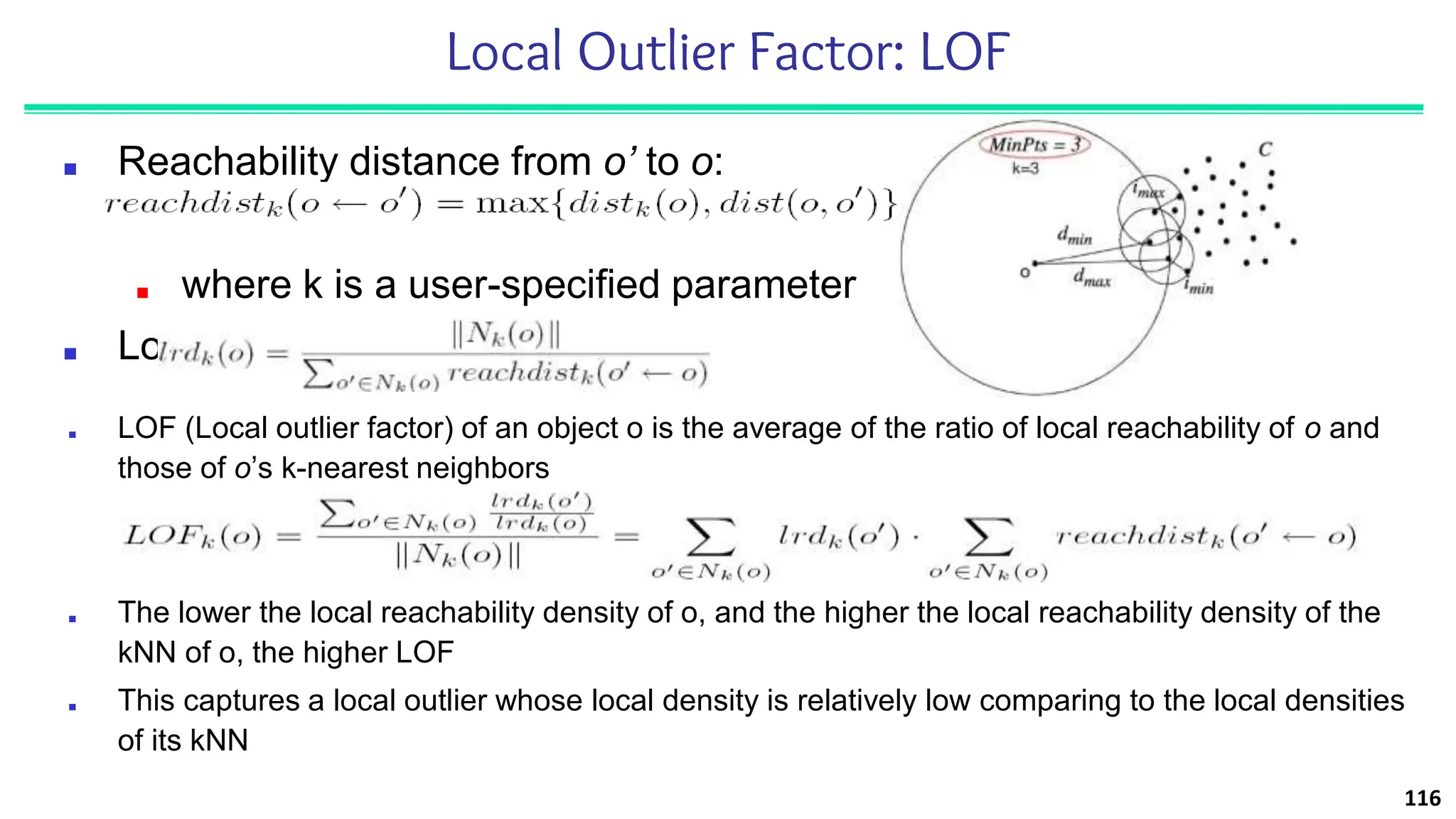 Local Outlier Factor: LOF
■ Reachability distance from o’ to o:
■ where k is a user-specified parameter
■ Local reachability density of o:
116
■ LOF (Local outlier factor) of an object o is the average of the ratio of local reachability of o and
those of o’s k-nearest neighbors
■ The lower the local reachability density of o, and the higher the local reachability density of the
kNN of o, the higher LOF
■ This captures a local outlier whose local density is relatively low comparing to the local densities
of its kNN
 