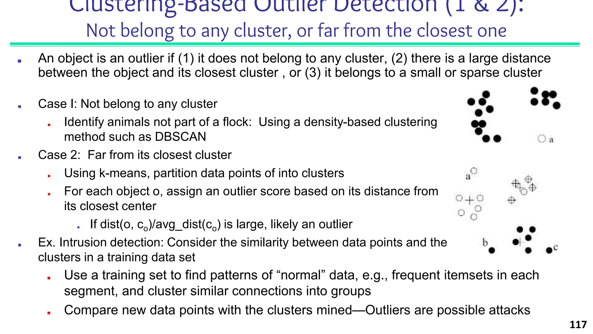 Clustering-Based Outlier Detection (1 & 2):
Not belong to any cluster, or far from the closest one
■ An object is an outlier if (1) it does not belong to any cluster, (2) there is a large distance
between the object and its closest cluster , or (3) it belongs to a small or sparse cluster
■ Case I: Not belong to any cluster
■ Identify animals not part of a flock: Using a density-based clustering
method such as DBSCAN
■ Case 2: Far from its closest cluster
■ Using k-means, partition data points of into clusters
■ For each object o, assign an outlier score based on its distance from
its closest center
■ If dist(o, co)/avg_dist(co) is large, likely an outlier
■ Ex. Intrusion detection: Consider the similarity between data points and the
clusters in a training data set
■ Use a training set to find patterns of “normal” data, e.g., frequent itemsets in each
segment, and cluster similar connections into groups
■ Compare new data points with the clusters mined—Outliers are possible attacks
117
 